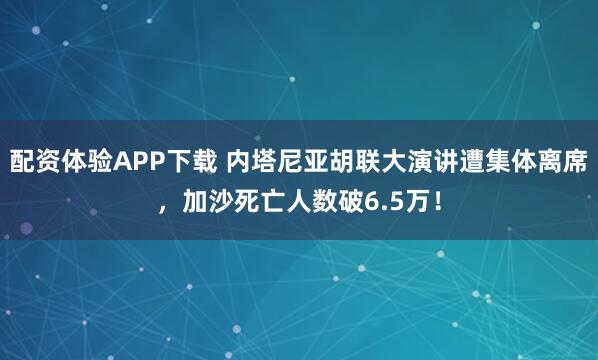 配资体验APP下载 内塔尼亚胡联大演讲遭集体离席，加沙死亡人数破6.5万！