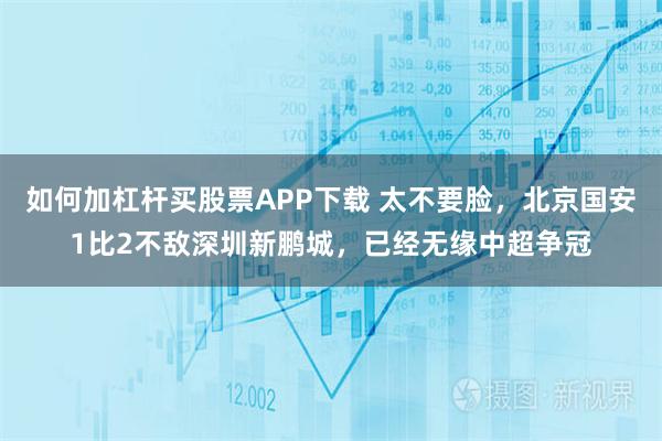 如何加杠杆买股票APP下载 太不要脸,北京国安1比2不敌深圳新鹏城,已经无缘中超争冠