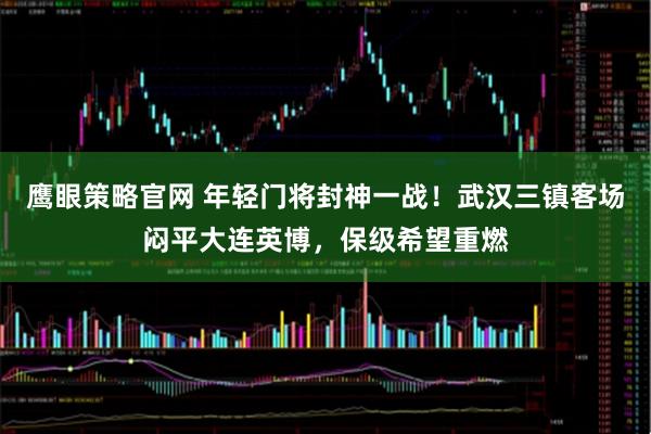 鹰眼策略官网 年轻门将封神一战!武汉三镇客场闷平大连英博,保级希望重燃