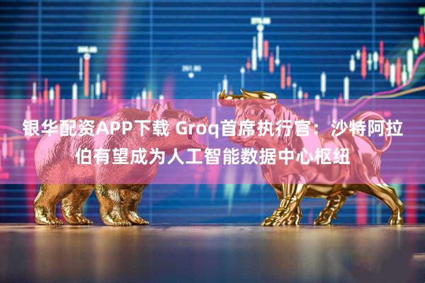 银华配资APP下载 Groq首席执行官：沙特阿拉伯有望成为人工智能数据中心枢纽