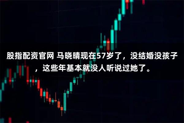 股指配资官网 马晓晴现在57岁了，没结婚没孩子，这些年基本就没人听说过她了。