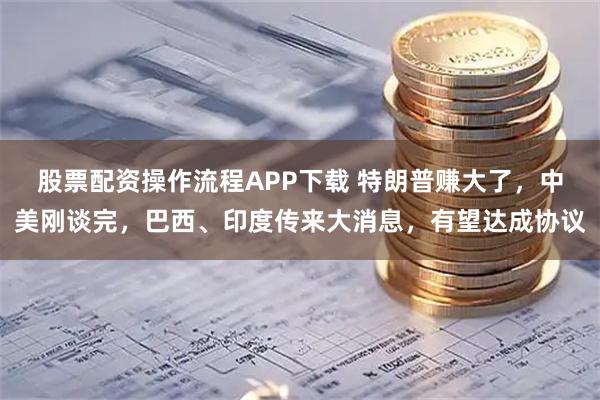 股票配资操作流程APP下载 特朗普赚大了，中美刚谈完，巴西、印度传来大消息，有望达成协议