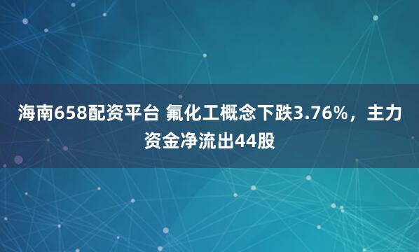 海南658配资平台 氟化工概念下跌3.76%,主力资金净流出44股