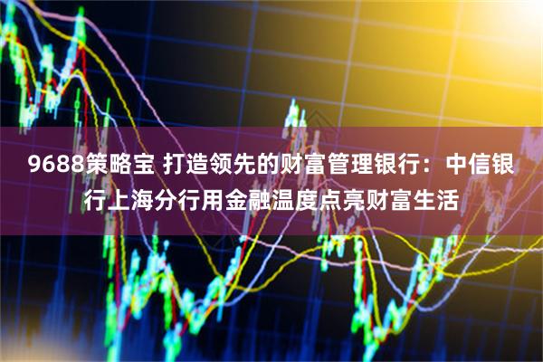 9688策略宝 打造领先的财富管理银行:中信银行上海分行用金融温度点亮财富生活