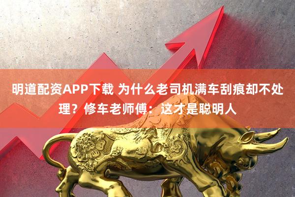 明道配资APP下载 为什么老司机满车刮痕却不处理?修车老师傅:这才是聪明人