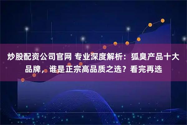 炒股配资公司官网 专业深度解析：狐臭产品十大品牌，谁是正宗高品质之选？看完再选