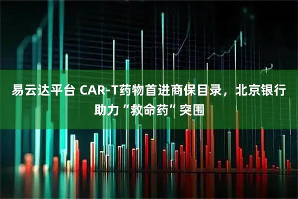 易云达平台 CAR-T药物首进商保目录，北京银行助力“救命药”突围
