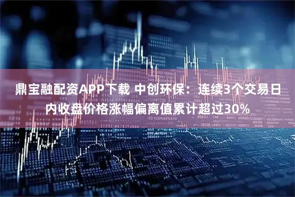 鼎宝融配资APP下载 中创环保：连续3个交易日内收盘价格涨幅偏离值累计超过30%