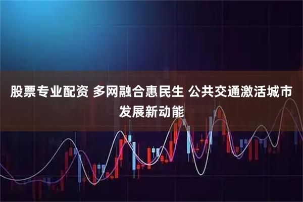 股票专业配资 多网融合惠民生 公共交通激活城市发展新动能