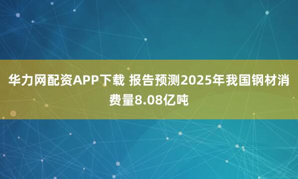 华力网配资APP下载 报告预测2025年我国钢材消费量8.08亿吨