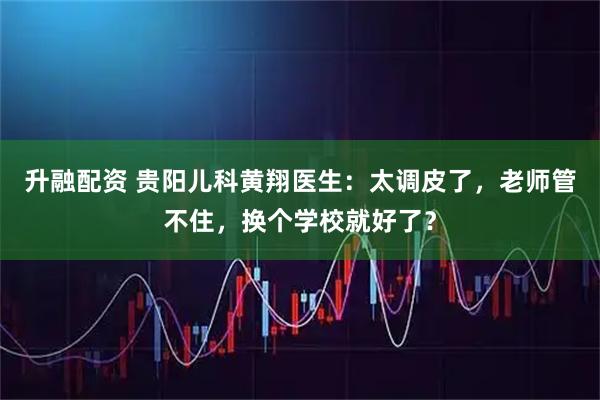 升融配资 贵阳儿科黄翔医生：太调皮了，老师管不住，换个学校就好了？
