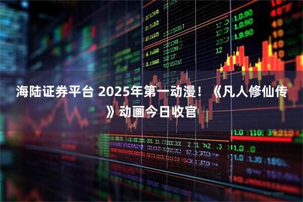 海陆证券平台 2025年第一动漫！《凡人修仙传》动画今日收官