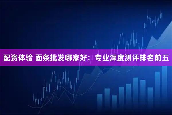 配资体验 面条批发哪家好：专业深度测评排名前五