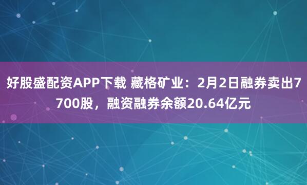 好股盛配资APP下载 藏格矿业：2月2日融券卖出7700股，融资融券余额20.64亿元