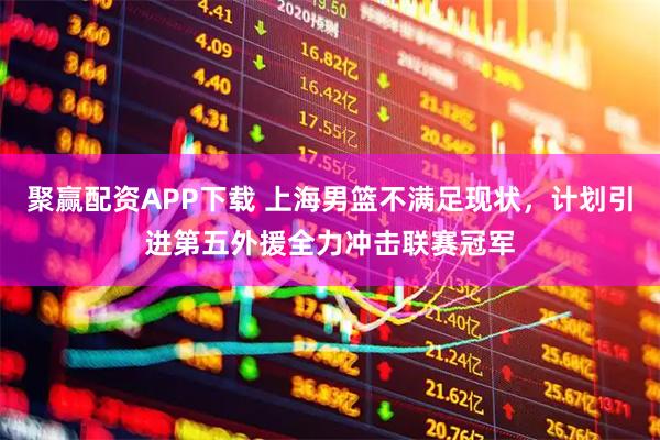 聚赢配资APP下载 上海男篮不满足现状，计划引进第五外援全力冲击联赛冠军
