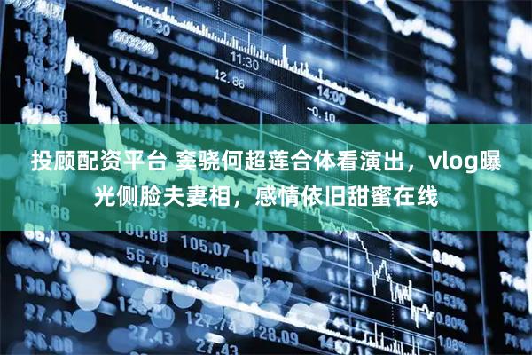 投顾配资平台 窦骁何超莲合体看演出，vlog曝光侧脸夫妻相，感情依旧甜蜜在线