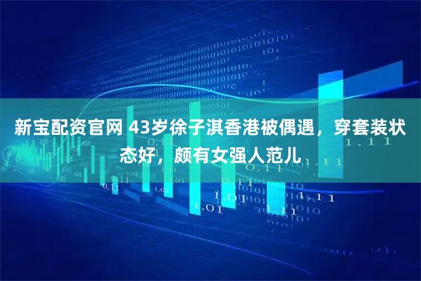 新宝配资官网 43岁徐子淇香港被偶遇,穿套装状态好,颇有女强人范儿