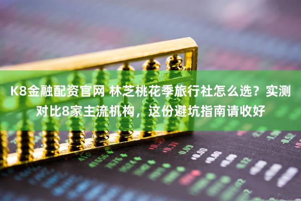 K8金融配资官网 林芝桃花季旅行社怎么选？实测对比8家主流机构，这份避坑指南请收好