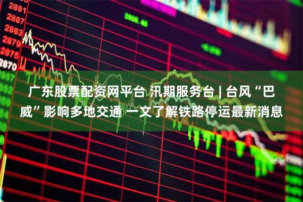 广东股票配资网平台 汛期服务台 | 台风“巴威”影响多地交通 一文了解铁路停运最新消息