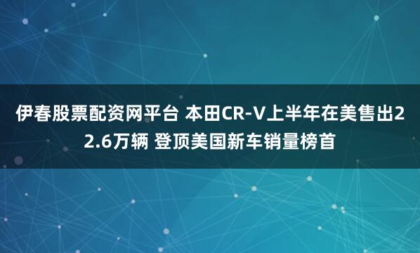 伊春股票配资网平台 本田CR-V上半年在美售出22.6万辆 登顶美国新车销量榜首