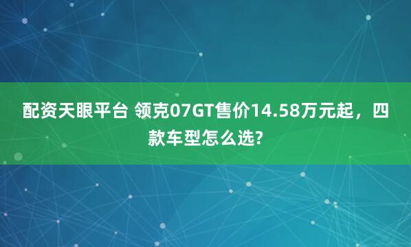 配资天眼平台 领克07GT售价14.58万元起，四款车型怎么选?