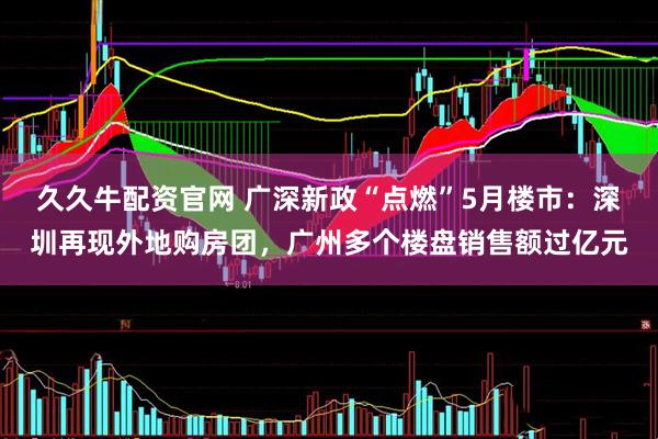 久久牛配资官网 广深新政“点燃”5月楼市：深圳再现外地购房团，广州多个楼盘销售额过亿元