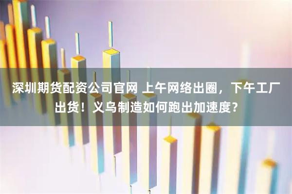 深圳期货配资公司官网 上午网络出圈，下午工厂出货！义乌制造如何跑出加速度？