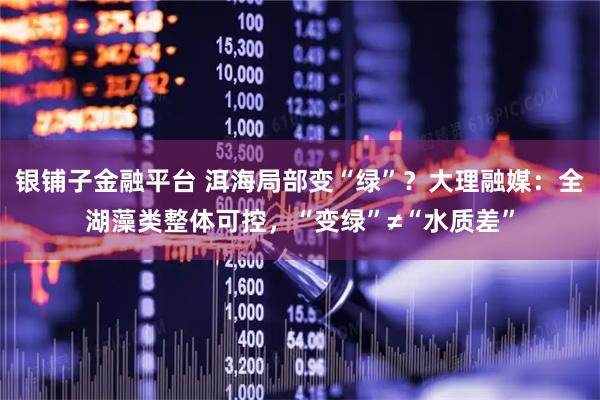 银铺子金融平台 洱海局部变“绿”？大理融媒：全湖藻类整体可控，“变绿”≠“水质差”