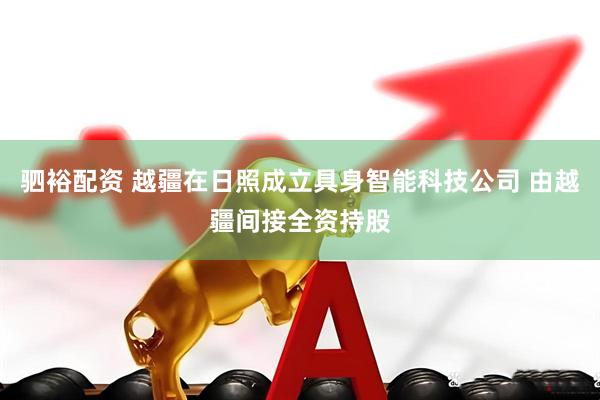 驷裕配资 越疆在日照成立具身智能科技公司 由越疆间接全资持股