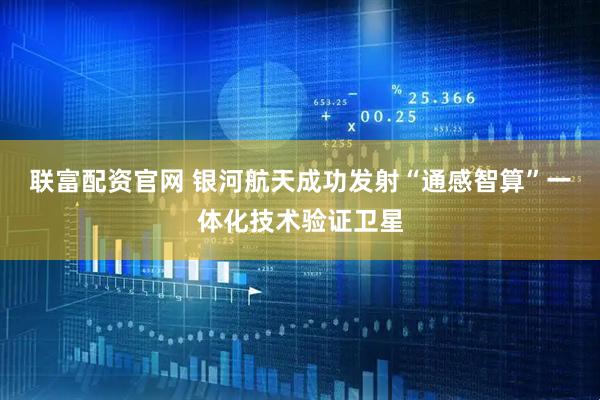联富配资官网 银河航天成功发射“通感智算”一体化技术验证卫星
