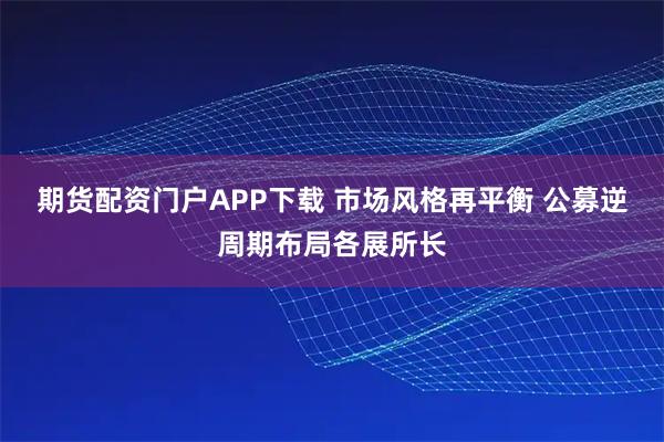 期货配资门户APP下载 市场风格再平衡 公募逆周期布局各展所长